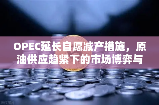 OPEC延长自愿减产措施，原油供应趋紧下的市场博弈与投资新风口