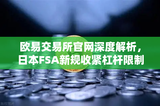 欧易交易所官网深度解析，日本FSA新规收紧杠杆限制，投资者如何应对监管变局？