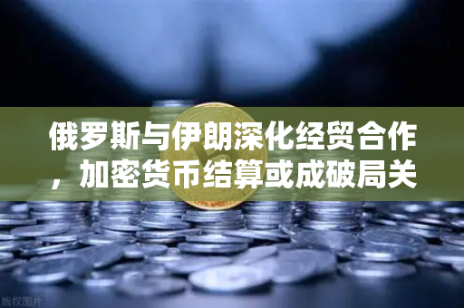 俄罗斯与伊朗深化经贸合作，加密货币结算或成破局关键—欧易交易所下载成数字资产配置新热点