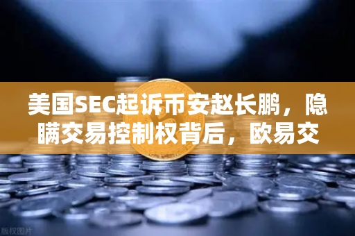 美国SEC起诉币安赵长鹏，隐瞒交易控制权背后，欧易交易所如何重塑行业信任？