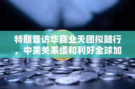 特朗普访华商业天团拟随行，中美关系缓和利好全球加密监管合作，欧易交易所布局新窗口期