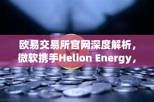 欧易交易所官网深度解析，微软携手Helion Energy，核聚变供电协议如何重塑能源与加密矿业未来？