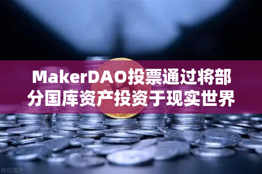 MakerDAO投票通过将部分国库资产投资于现实世界资产（RWA）加密金融与实体经济的深度融合