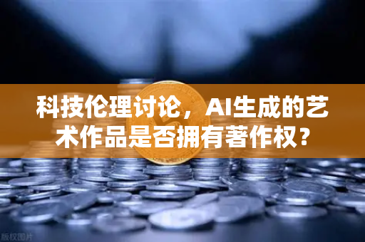 科技伦理讨论，AI生成的艺术作品是否拥有著作权？