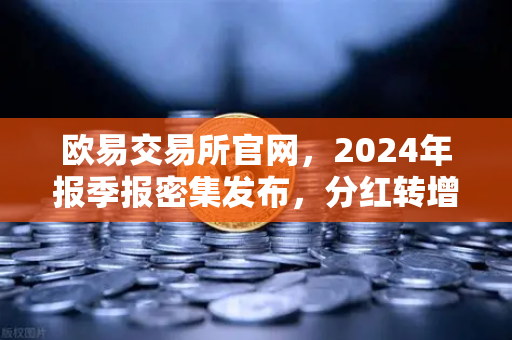 欧易交易所官网，2024年报季报密集发布，分红转增76家彰显市场活力