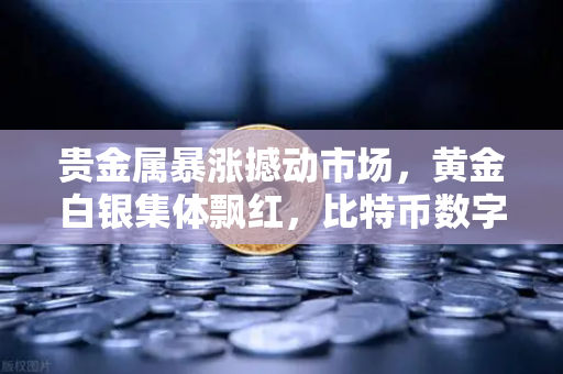 贵金属暴涨撼动市场，黄金白银集体飘红，比特币数字黄金叙事面临终极考验