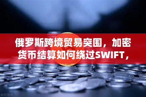 俄罗斯跨境贸易突围，加密货币结算如何绕过SWIFT，欧易交易所成关键枢纽？