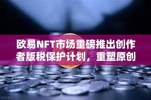欧易NFT市场重磅推出创作者版税保护计划，重塑原创艺术价值，引领数字创作新纪元