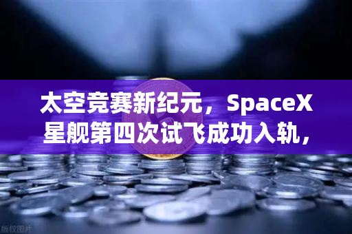 太空竞赛新纪元，SpaceX星舰第四次试飞成功入轨，可回收火箭技术全面成熟催生太空经济新浪潮