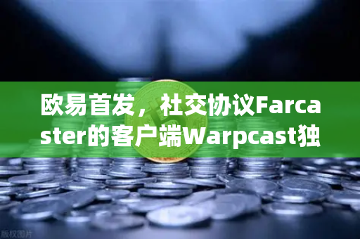 欧易首发，社交协议Farcaster的客户端Warpcast独家上线，解锁去中心化社交新纪元