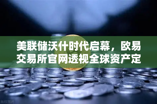 美联储沃什时代启幕，欧易交易所官网透视全球资产定价新逻辑