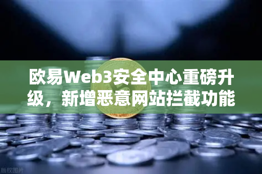 欧易Web3安全中心重磅升级，新增恶意网站拦截功能，全方位守护数字资产安全