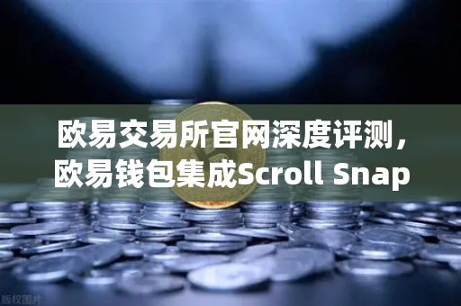 欧易交易所官网深度评测，欧易钱包集成Scroll Snap，体验基于zkEVM的Layer2未来