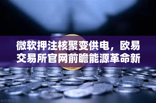 微软押注核聚变供电，欧易交易所官网前瞻能源革命新纪元