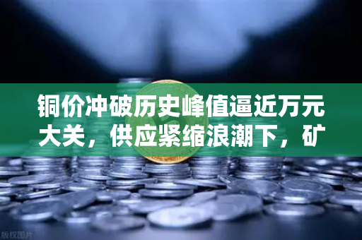 铜价冲破历史峰值逼近万元大关，供应紧缩浪潮下，矿机硬件成本重构与数字资产算力格局之变