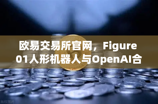 欧易交易所官网，Figure 01人形机器人与OpenAI合作，展现惊人对话能力，AI+金融未来已来