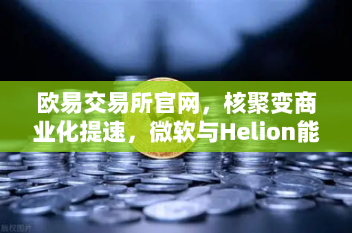 欧易交易所官网，核聚变商业化提速，微软与Helion能源签历史性供电协议，加密算力或迎清洁能源革命