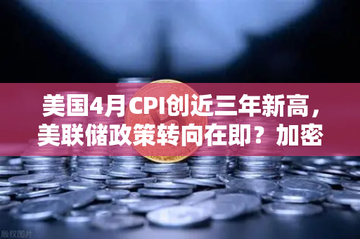 美国4月CPI创近三年新高，美联储政策转向在即？加密市场或迎通胀交易新逻辑