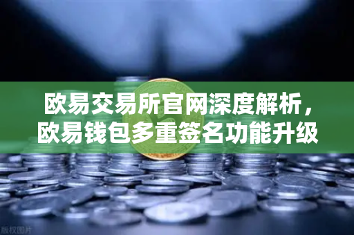 欧易交易所官网深度解析，欧易钱包多重签名功能升级，自定义审批规则与阈值引领资产安全新标准