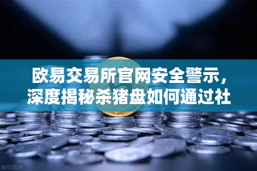 欧易交易所官网安全警示，深度揭秘杀猪盘如何通过社交工程窃取信任