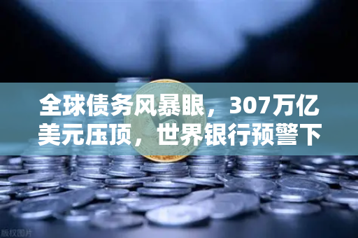 全球债务风暴眼，307万亿美元压顶，世界银行预警下欧易交易所如何成为避险新坐标？