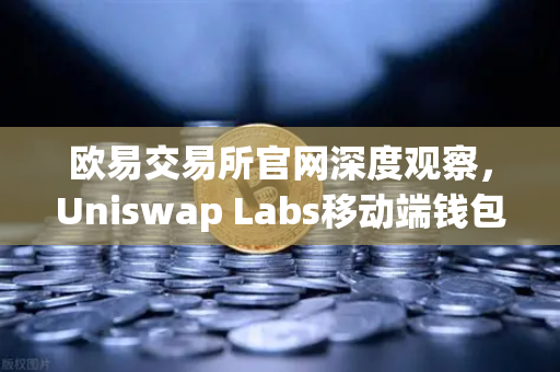 欧易交易所官网深度观察，Uniswap Labs移动端钱包上线，DApp浏览器开启DeFi新入口