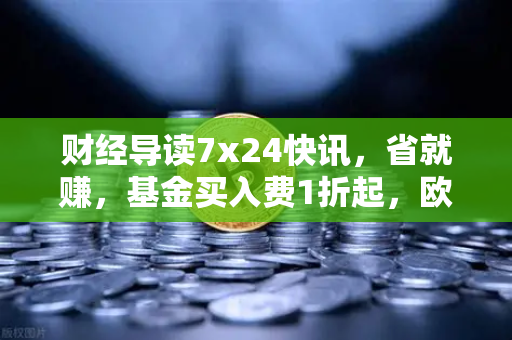 财经导读7x24快讯，省就赚，基金买入费1折起，欧易交易所助您智赢投资新赛道