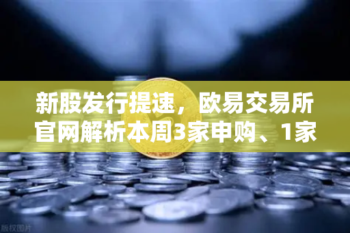 新股发行提速，欧易交易所官网解析本周3家申购、1家中签缴款及1家上市投资机遇