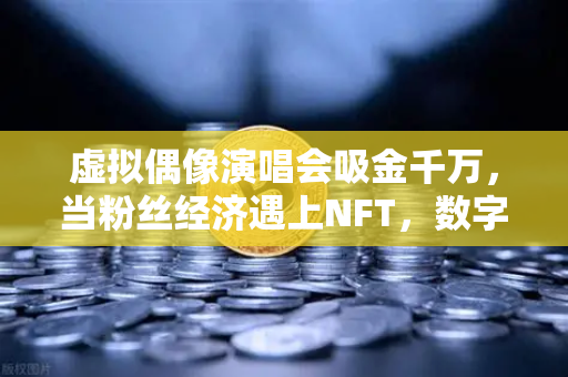 虚拟偶像演唱会吸金千万，当粉丝经济遇上NFT，数字娱乐的终极形态已来？