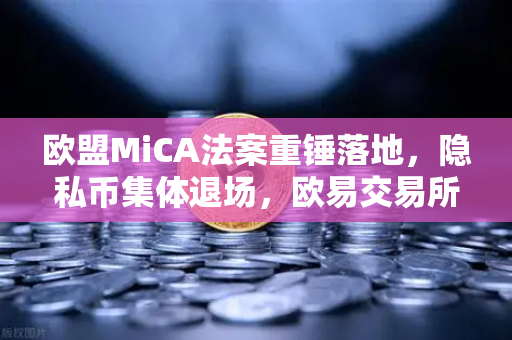 欧盟MiCA法案重锤落地，隐私币集体退场，欧易交易所下载成合规避风港