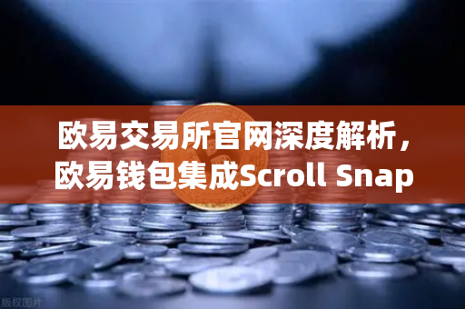 欧易交易所官网深度解析，欧易钱包集成Scroll Snap，体验基于zkEVM的Layer2革命