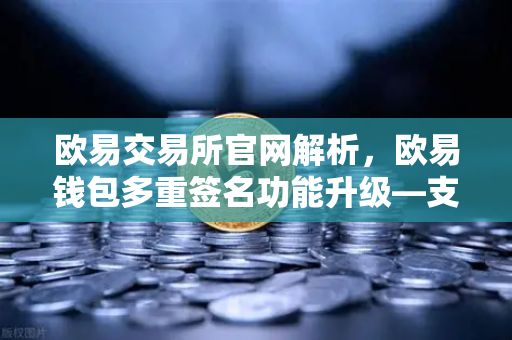 欧易交易所官网解析，欧易钱包多重签名功能升级—支持更多签名方与自定义规则的深度指南