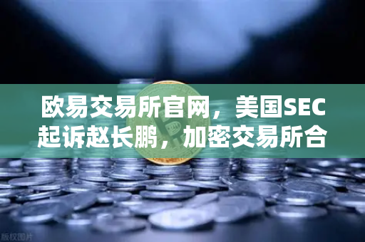欧易交易所官网，美国SEC起诉赵长鹏，加密交易所合规风暴再起