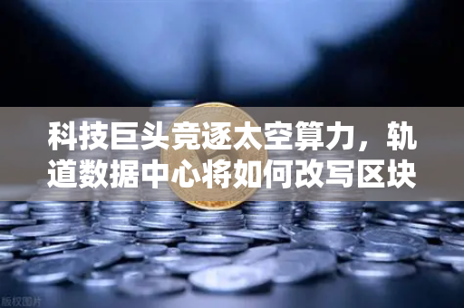 科技巨头竞逐太空算力，轨道数据中心将如何改写区块链节点部署范式？