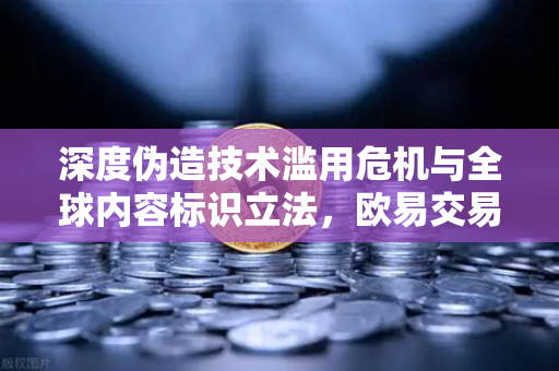 深度伪造技术滥用危机与全球内容标识立法，欧易交易所官网视角下的数字信任博弈