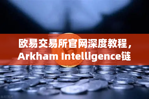 欧易交易所官网深度教程，Arkham Intelligence链上数据可视化追踪资金流向全指南
