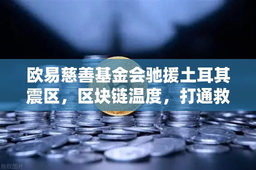 欧易慈善基金会驰援土耳其震区，区块链温度，打通救援物资生命线