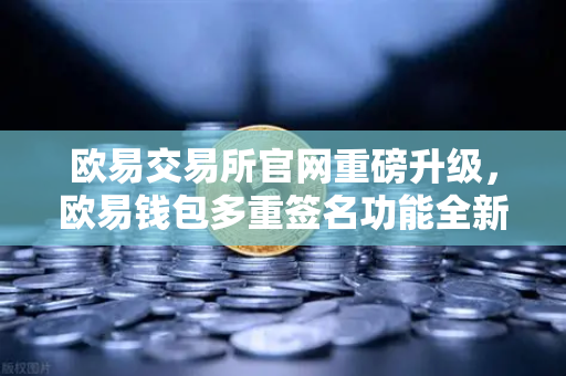 欧易交易所官网重磅升级，欧易钱包多重签名功能全新突破，支持更多签名方与自定义规则