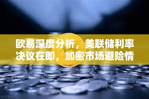 欧易深度分析，美联储利率决议在即，加密市场避险情绪升温
