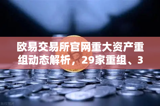 欧易交易所官网重大资产重组动态解析，29家重组、3家收购与6家质押背后的市场信号