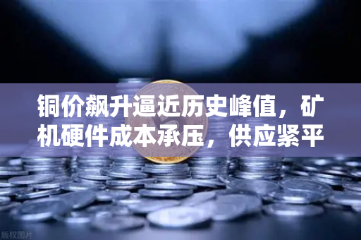 铜价飙升逼近历史峰值，矿机硬件成本承压，供应紧平衡下的算力博弈与市场新变量