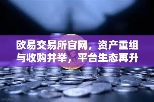 欧易交易所官网，资产重组与收购并举，平台生态再升级，用户资产安全再获加码