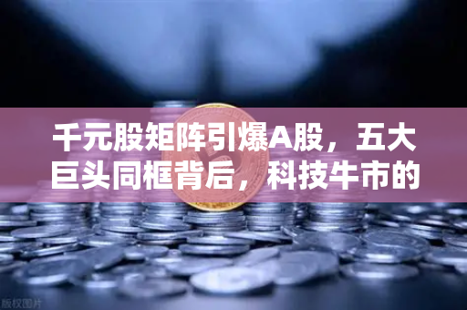 千元股矩阵引爆A股，五大巨头同框背后，科技牛市的黄金十字路口已至
