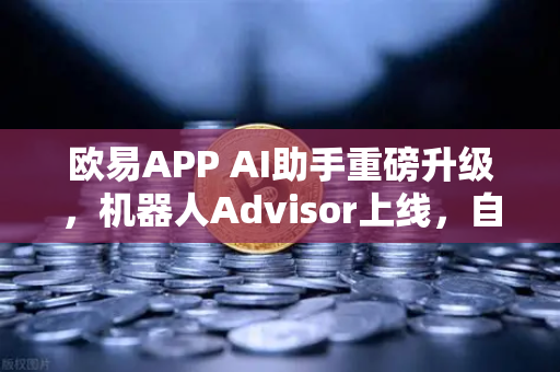 欧易APP AI助手重磅升级，机器人Advisor上线，自然语言问句开启智能交易新时代