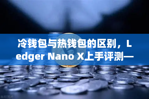 冷钱包与热钱包的区别，Ledger Nano X上手评测—欧易交易所官网视角下的资产安全终极指南