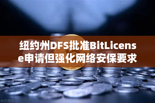 纽约州DFS批准BitLicense申请但强化网络安保要求，欧易交易所合规新标杆解析