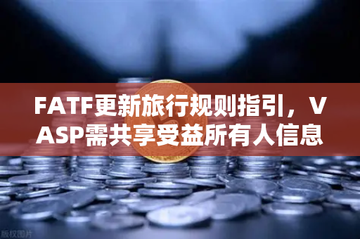 FATF更新旅行规则指引，VASP需共享受益所有人信息，全球加密合规再提速