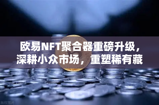 欧易NFT聚合器重磅升级，深耕小众市场，重塑稀有藏品筛选新标杆