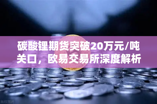 碳酸锂期货突破20万元/吨关口，欧易交易所深度解析高涨行情背后的供需逻辑与后市展望