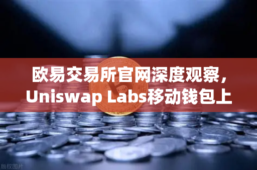 欧易交易所官网深度观察，Uniswap Labs移动钱包上线，DApp浏览器如何重塑DeFi入口？